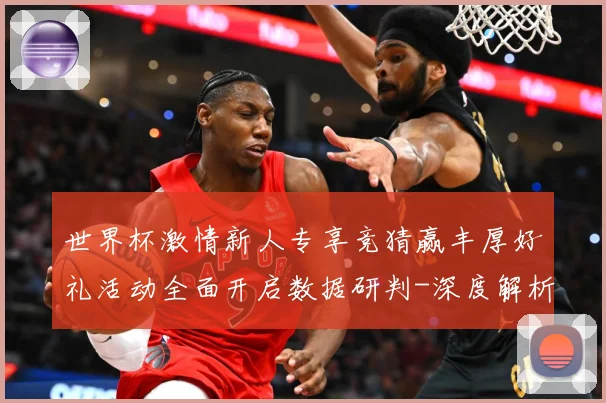 世界杯激情新人专享竞猜赢丰厚好礼活动全面开启数据研判-深度解析