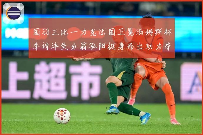 国羽三比一力克法国卫冕汤姆斯杯李诗沣失分翁泓阳挺身而出助力夺成长观察-深度解析