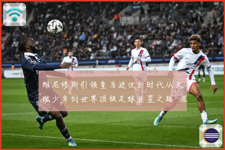 维尼修斯引领皇马进攻新时代从天赋少年到世界顶级足球巨星之路-深度解析