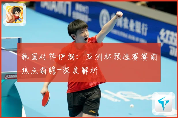 韩国对阵伊朗：亚洲杯预选赛赛前焦点前瞻-深度解析