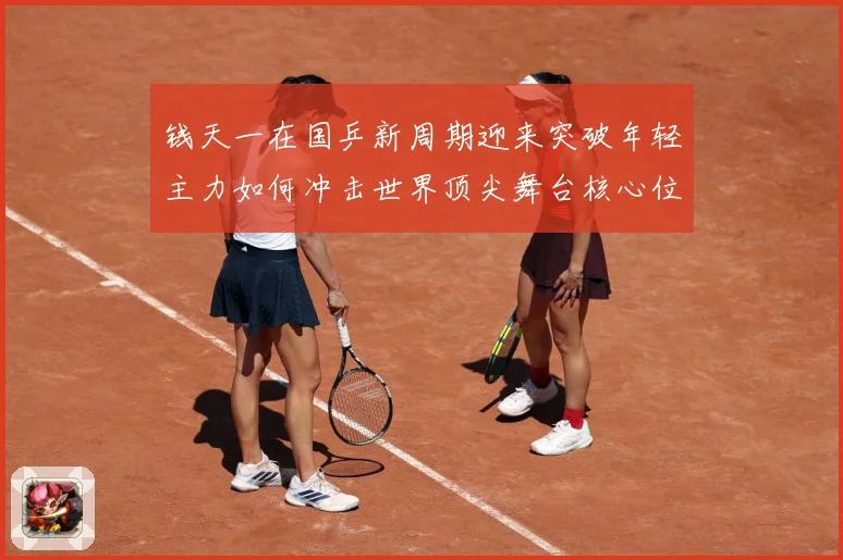 钱天一在国乒新周期迎来突破年轻主力如何冲击世界顶尖舞台核心位置解析-深度解析