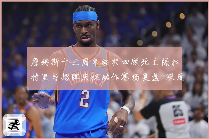 詹姆斯十三周年经典回顾死亡隔扣特里与招牌庆祝动作赛场复盘-深度解析