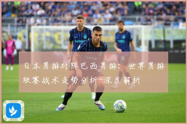 日本男排对阵巴西男排：世界男排联赛战术走势分析-深度解析