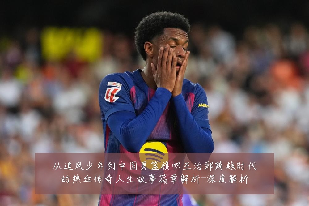 从追风少年到中国男篮旗帜王治郅跨越时代的热血传奇人生故事篇章解析-深度解析