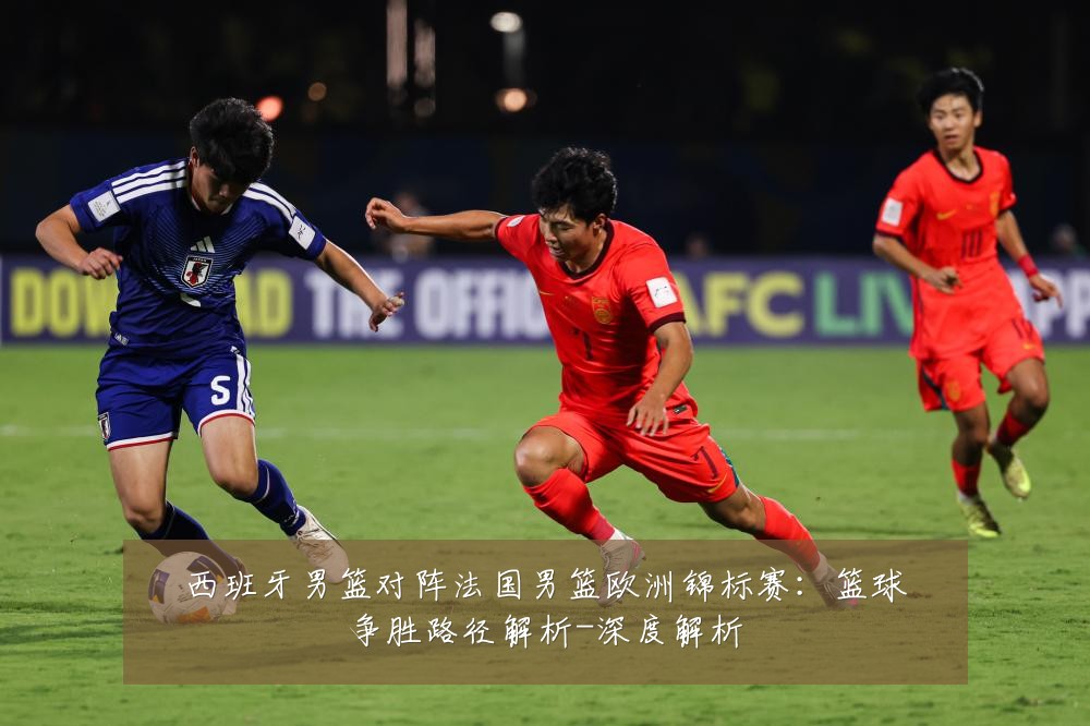 西班牙男篮对阵法国男篮欧洲锦标赛:篮球争胜路径解析-深度解析