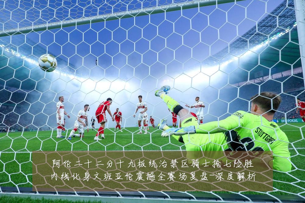 阿伦二十二分十九板统治禁区骑士抢七险胜内线化身文班亚伦震撼全赛场复盘-深度解析