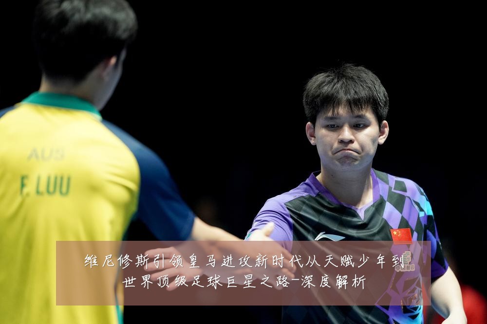 维尼修斯引领皇马进攻新时代从天赋少年到世界顶级足球巨星之路-深度解析